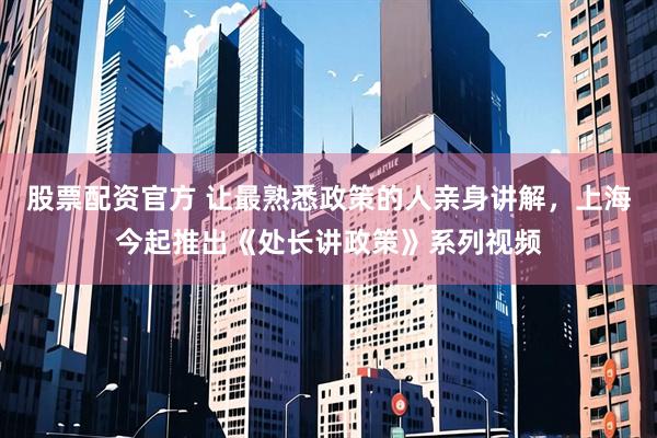 股票配资官方 让最熟悉政策的人亲身讲解，上海今起推出《处长讲政策》系列视频