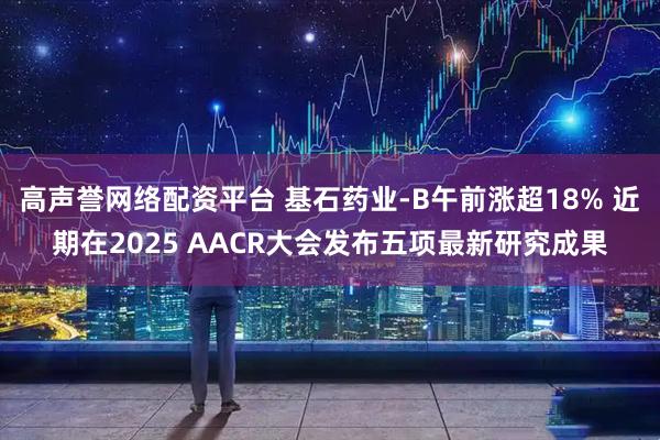 高声誉网络配资平台 基石药业-B午前涨超18% 近期在2025 AACR大会发布五项最新研究成果