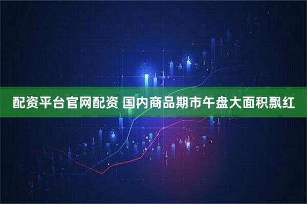配资平台官网配资 国内商品期市午盘大面积飘红