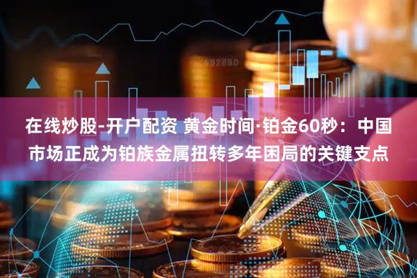 在线炒股-开户配资 黄金时间·铂金60秒：中国市场正成为铂族金属扭转多年困局的关键支点