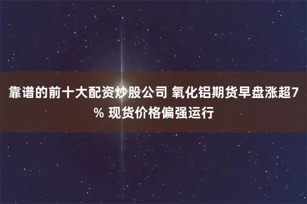 靠谱的前十大配资炒股公司 氧化铝期货早盘涨超7% 现货价格偏强运行