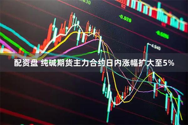 配资盘 纯碱期货主力合约日内涨幅扩大至5%