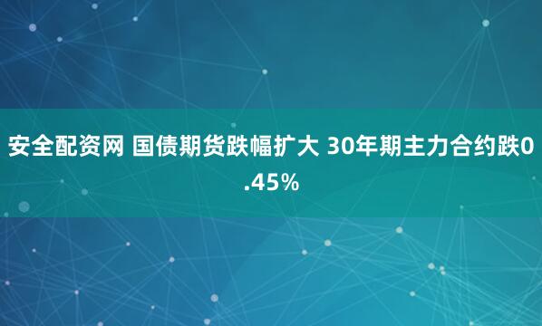 安全配资网 国债期货跌幅扩大 30年期主力合约跌0.45%
