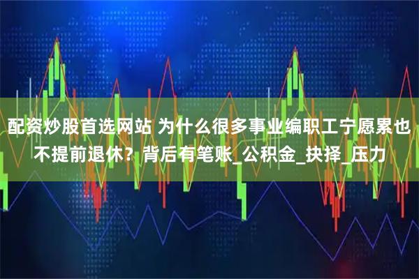 配资炒股首选网站 为什么很多事业编职工宁愿累也不提前退休？背后有笔账_公积金_抉择_压力
