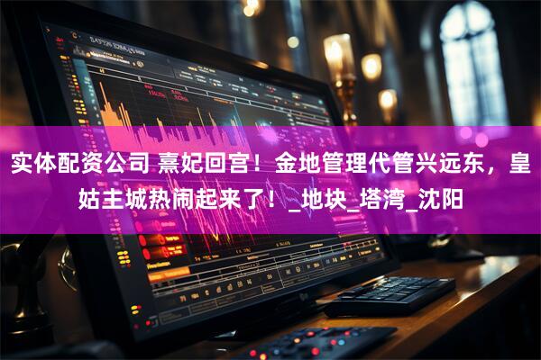 实体配资公司 熹妃回宫！金地管理代管兴远东，皇姑主城热闹起来了！_地块_塔湾_沈阳