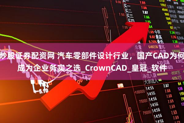 炒股证券配资网 汽车零部件设计行业，国产CAD为何成为企业务实之选_CrownCAD_皇冠_软件
