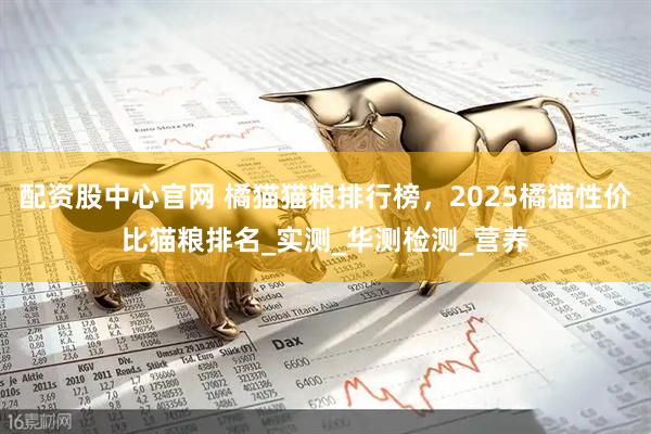 配资股中心官网 橘猫猫粮排行榜，2025橘猫性价比猫粮排名_实测_华测检测_营养