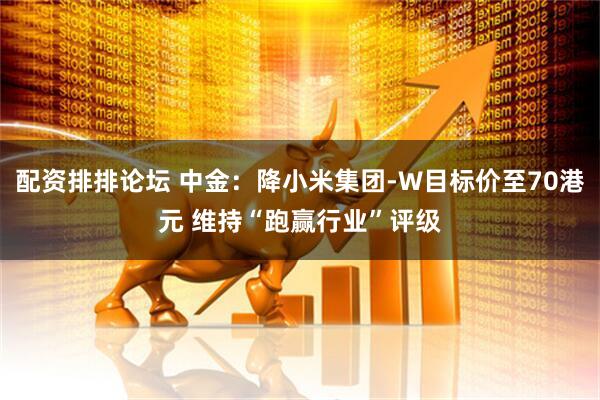 配资排排论坛 中金：降小米集团-W目标价至70港元 维持“跑赢行业”评级