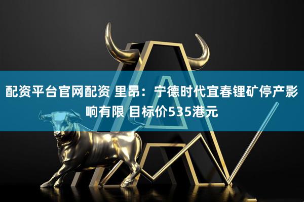 配资平台官网配资 里昂：宁德时代宜春锂矿停产影响有限 目标价535港元
