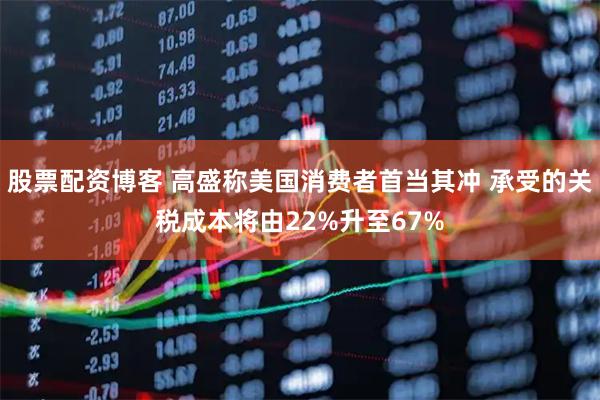 股票配资博客 高盛称美国消费者首当其冲 承受的关税成本将由22%升至67%