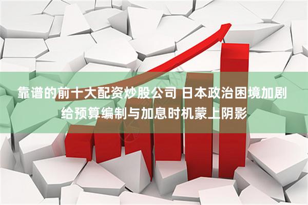 靠谱的前十大配资炒股公司 日本政治困境加剧 给预算编制与加息时机蒙上阴影