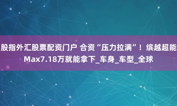 股指外汇股票配资门户 合资“压力拉满”！缤越超能Max7.18万就能拿下_车身_车型_全球