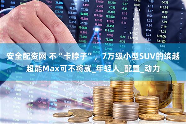 安全配资网 不“卡脖子”，7万级小型SUV的缤越超能Max可不将就_年轻人_配置_动力