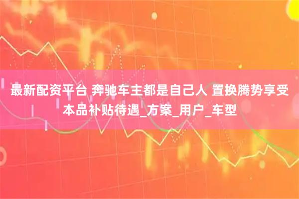 最新配资平台 奔驰车主都是自己人 置换腾势享受本品补贴待遇_方案_用户_车型