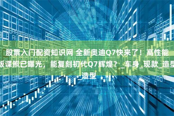 股票入门配资知识网 全新奥迪Q7快来了！高性能版谍照已曝光，能复刻初代Q7辉煌？_车身_现款_造型