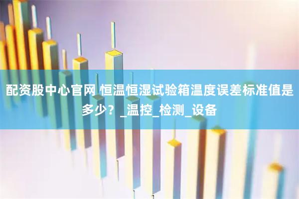 配资股中心官网 恒温恒湿试验箱温度误差标准值是多少？_温控_检测_设备