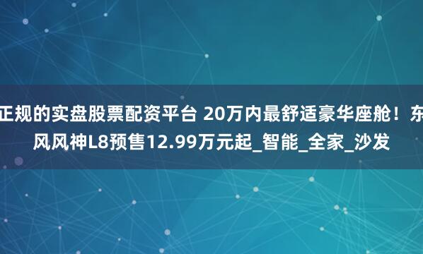 正规的实盘股票配资平台 20万内最舒适豪华座舱！东风风神L8预售12.99万元起_智能_全家_沙发
