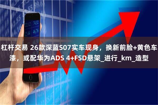 杠杆交易 26款深蓝S07实车现身，换新前脸+黄色车漆，或配华为ADS 4+FSD悬架_进行_km_造型