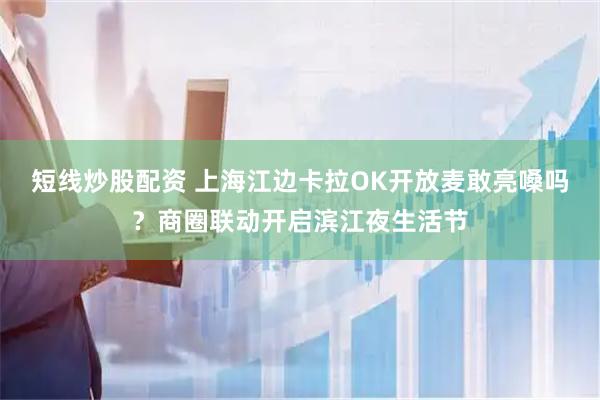 短线炒股配资 上海江边卡拉OK开放麦敢亮嗓吗？商圈联动开启滨江夜生活节
