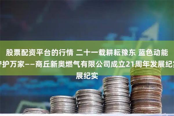 股票配资平台的行情 二十一载耕耘豫东 蓝色动能守护万家——商丘新奥燃气有限公司成立21周年发展纪实