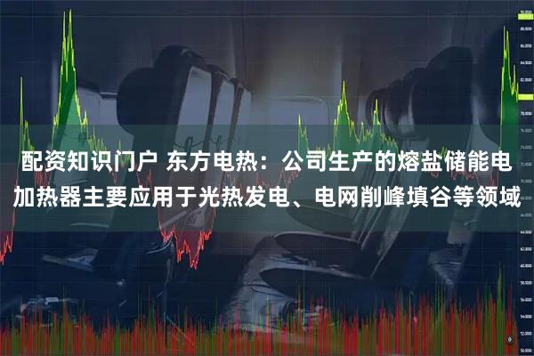 配资知识门户 东方电热:公司生产的熔盐储能电加热器主要应用于光热发电、电网削峰填谷等领域