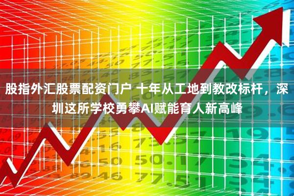 股指外汇股票配资门户 十年从工地到教改标杆，深圳这所学校勇攀AI赋能育人新高峰