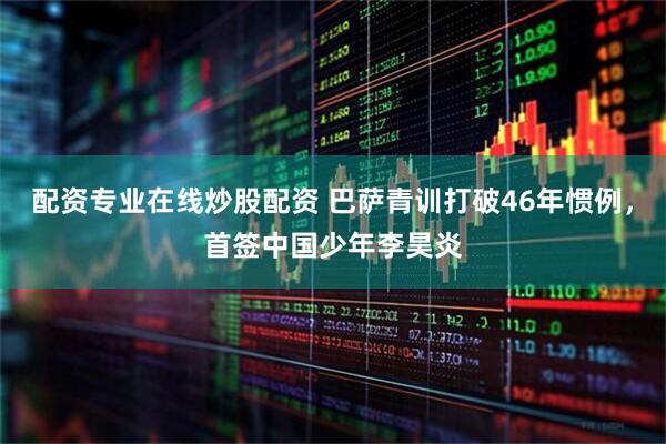配资专业在线炒股配资 巴萨青训打破46年惯例,首签中国少年李昊炎