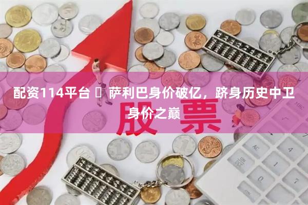 配资114平台 萨利巴身价破亿,跻身历史中卫身价之巅