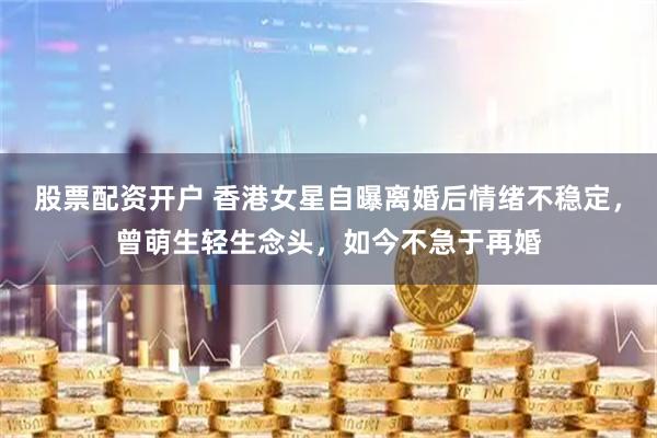 股票配资开户 香港女星自曝离婚后情绪不稳定,曾萌生轻生念头,如今不急于再婚